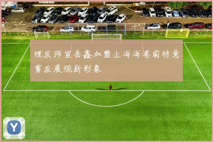 理发师宣岳鑫加盟上海海港前特意剪发展现新形象