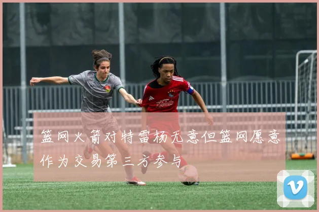 篮网火箭对特雷杨无意但篮网愿意作为交易第三方参与