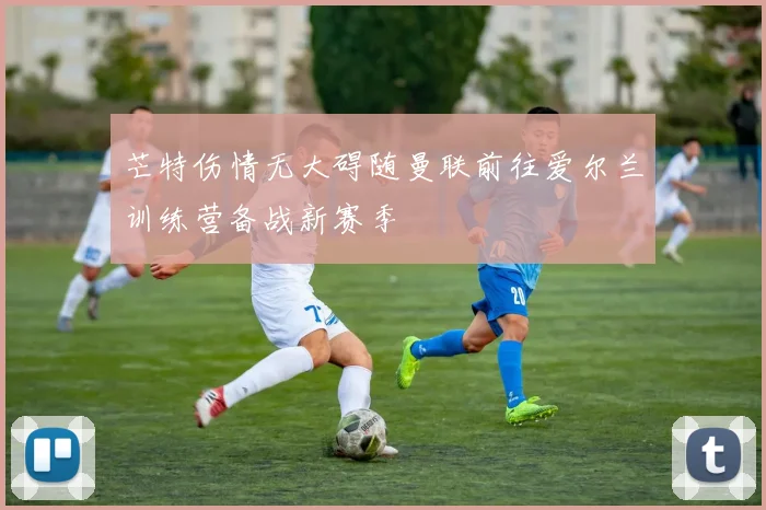 芒特伤情无大碍随曼联前往爱尔兰训练营备战新赛季