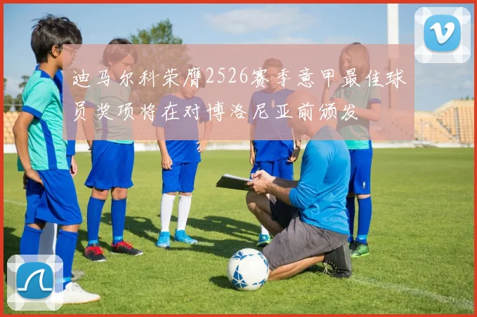 迪马尔科荣膺2526赛季意甲最佳球员奖项将在对博洛尼亚前颁发