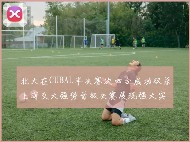 北大在CUBAL半决赛次回合成功双杀上海交大强势晋级决赛展现强大实力