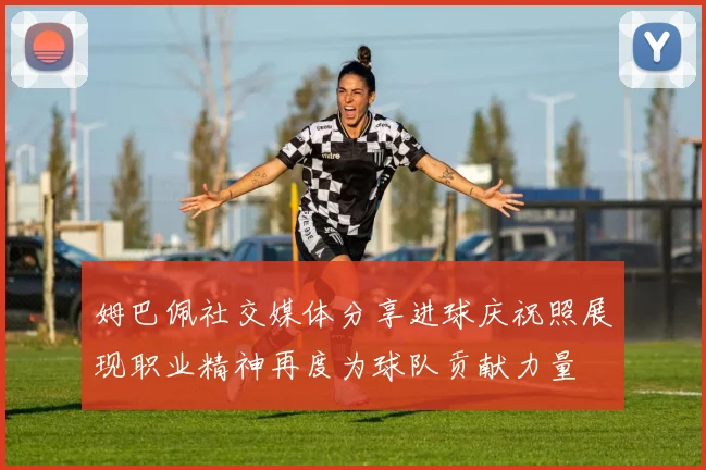 姆巴佩社交媒体分享进球庆祝照展现职业精神再度为球队贡献力量