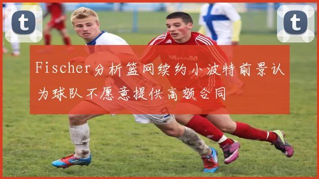 Fischer分析篮网续约小波特前景认为球队不愿意提供高额合同