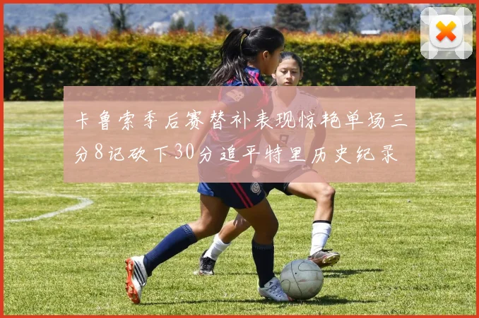 卡鲁索季后赛替补表现惊艳单场三分8记砍下30分追平特里历史纪录