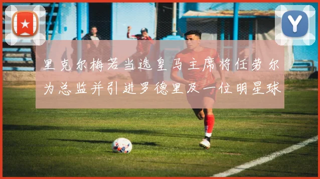 里克尔梅若当选皇马主席将任劳尔为总监并引进罗德里及一位明星球员