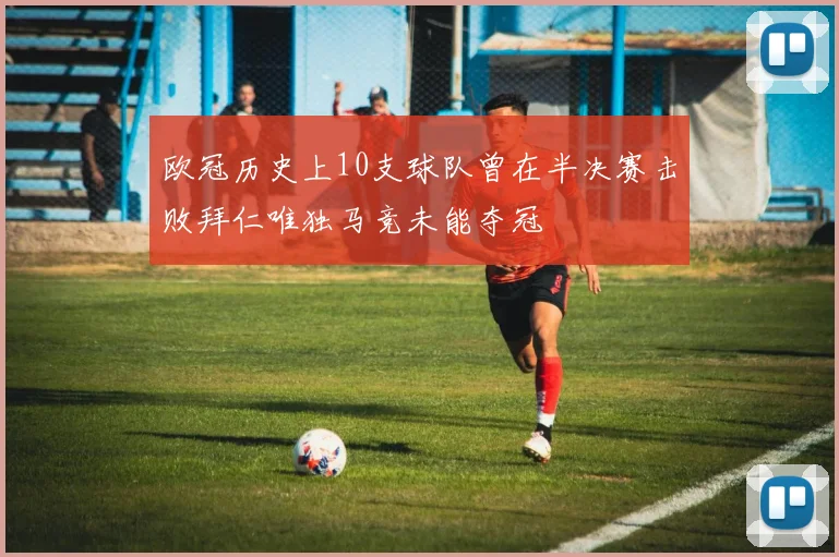 欧冠历史上10支球队曾在半决赛击败拜仁唯独马竞未能夺冠