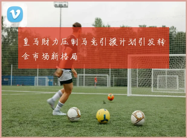 皇马财力压制马竞引援计划引发转会市场新格局