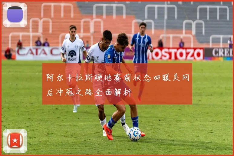 阿尔卡拉斯硬地赛前状态回暖美网后冲冠之路全面解析