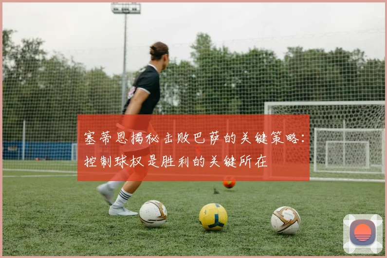 塞蒂恩揭秘击败巴萨的关键策略：控制球权是胜利的关键所在