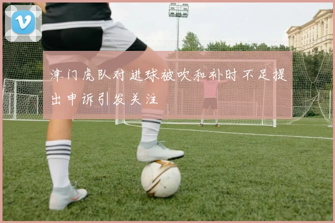 津门虎队对进球被吹和补时不足提出申诉引发关注