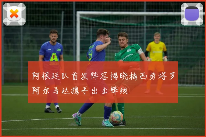 阿根廷队首发阵容揭晓梅西劳塔罗阿尔马达携手出击锋线