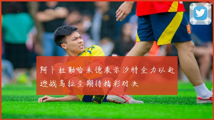 阿卜杜勒哈米德表示沙特全力以赴迎战乌拉圭期待精彩对决