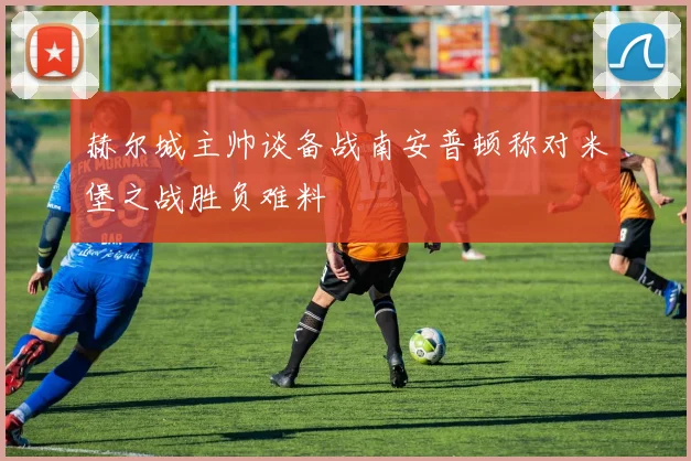 赫尔城主帅谈备战南安普顿称对米堡之战胜负难料