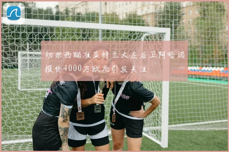 切尔西瞄准亚特兰大左后卫阿哈诺报价4000万欧元引发关注