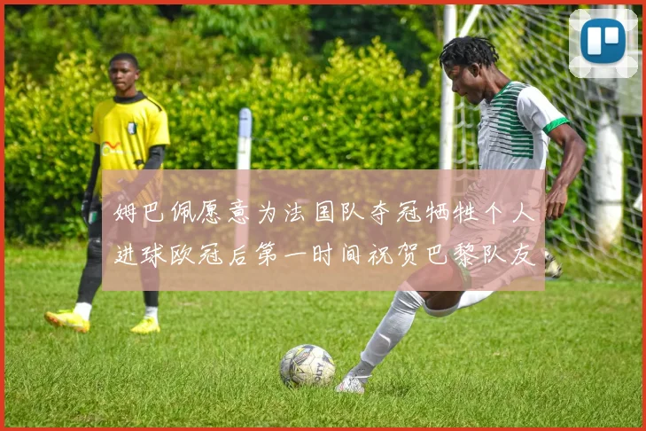 姆巴佩愿意为法国队夺冠牺牲个人进球欧冠后第一时间祝贺巴黎队友