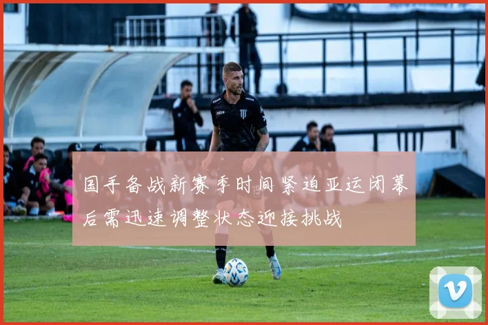 国手备战新赛季时间紧迫亚运闭幕后需迅速调整状态迎接挑战