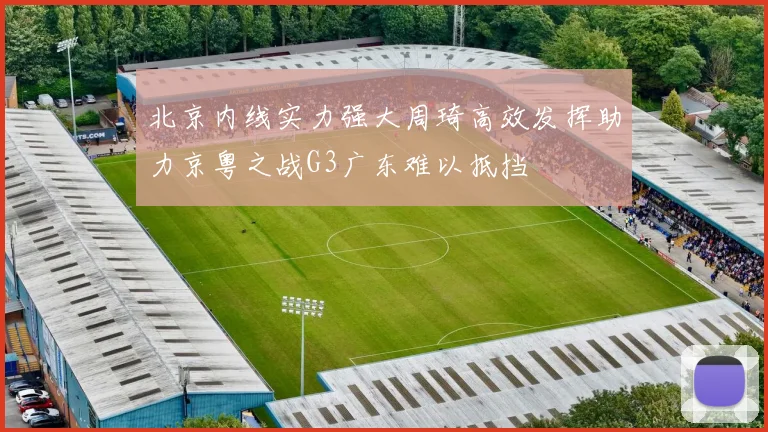 北京内线实力强大周琦高效发挥助力京粤之战G3广东难以抵挡