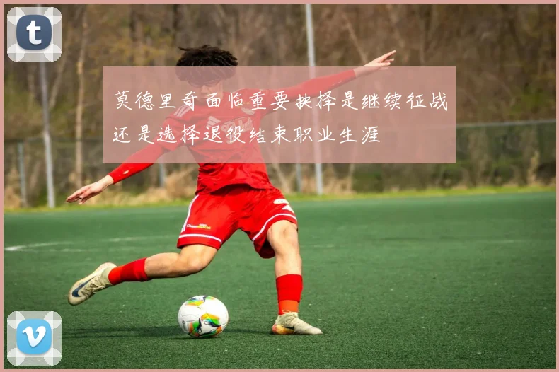 莫德里奇面临重要抉择是继续征战还是选择退役结束职业生涯