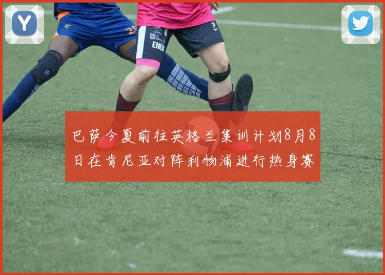 巴萨今夏前往英格兰集训计划8月8日在肯尼亚对阵利物浦进行热身赛