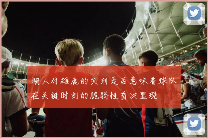 湖人对雄鹿的失利是否意味着球队在关键时刻的脆弱性首次显现