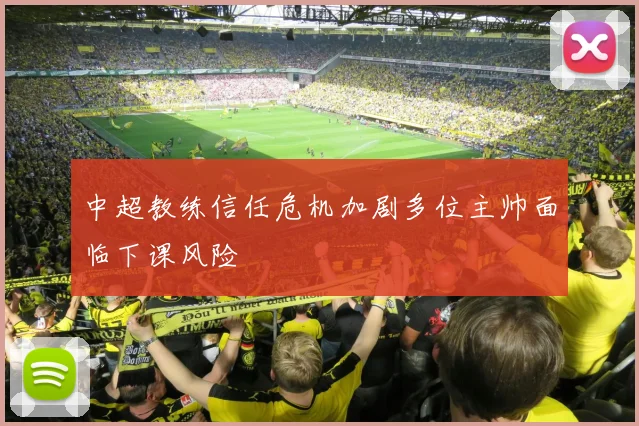 中超教练信任危机加剧多位主帅面临下课风险