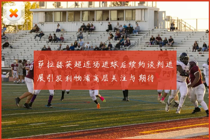 萨拉赫英超连场进球后续约谈判进展引发利物浦高层关注与期待