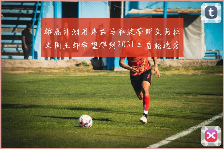 雄鹿计划用库兹马和波蒂斯交易拉文国王却希望得到2031年首轮选秀权